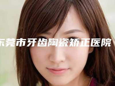 东莞市牙齿陶瓷矫正医院排行top10哪家实力棒(东莞市牙齿陶瓷矫正口腔医院连锁凭实力胜出)