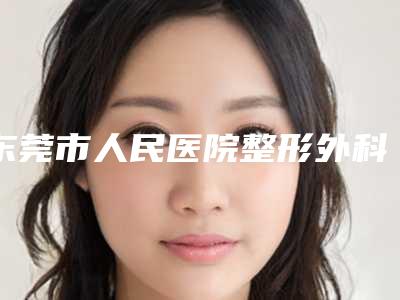 东莞市人民医院整形外科何国整形医生怎么面诊资料