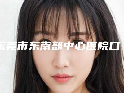 东莞市东南部中心医院口腔科全新有名价格表强势曝出-口腔隐形矫正牙套4516-7670元