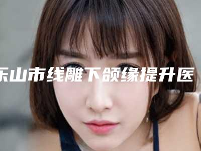 乐山市线雕下颌缘提升医院在榜清单实力pk大对比(乐山市线雕下颌缘提升整形医院)