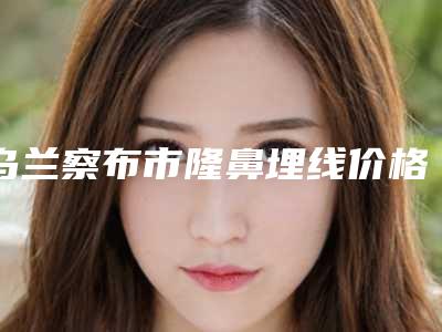 乌兰察布市隆鼻埋线价格(收费标准)激光点斑(乌兰察布市隆鼻埋线需要价格多少)