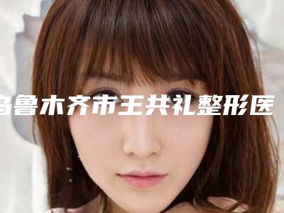 乌鲁木齐市王共礼整形医生价位表全新被曝光
