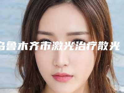 乌鲁木齐市激光治疗散光医院排行榜前10强好评多(乌鲁木齐青柠整形医疗美容门诊部口碑常青)