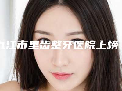 九江市里齿整牙医院上榜清单前10强入围名单公布(九江大华口腔门诊口碑擅长对比查看)