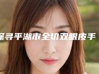 探寻平湖市全切双眼皮手术排行前六强整形医生_平湖市全切双眼皮手术多个专业整形医生!