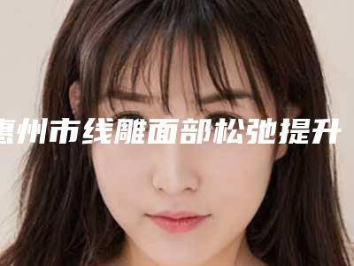 惠州市线雕面部松弛提升价格收费表优惠及医生坐诊名单-惠州市线雕面部松弛提升大概费用是多少钱