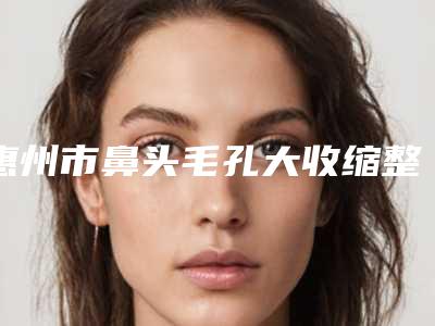 惠州市鼻头毛孔大收缩整形美容医院(惠州市鼻头毛孔大收缩医院排名前十揭晓了)