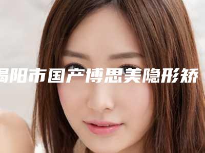 揭阳市国产博思美隐形矫正医生上榜名单top10名单正式公布-揭阳市国产博思美隐形矫正口腔医生