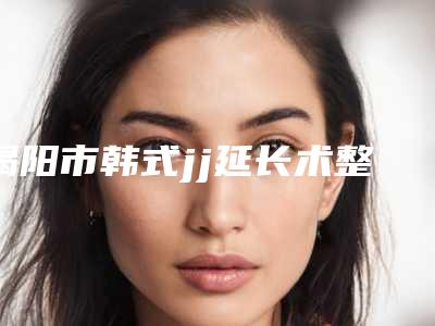 揭阳市韩式jj延长术整形医院价格(揭阳市韩式jj延长术医院排名top10强做得好)