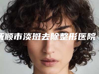 抚顺市淡斑去除整形医院(抚顺佲医医疗美容诊所口碑评价好医生)