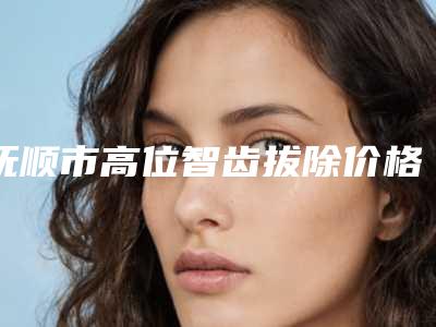 抚顺市高位智齿拔除价格(费用)清单查询_医生推荐-抚顺市高位智齿拔除价格