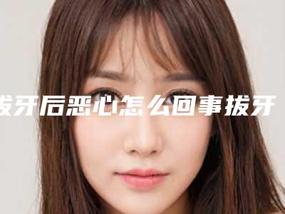 拔牙后恶心怎么回事拔牙后有点恶心是啥原因