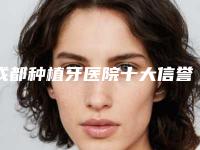 成都种植牙医院十大信誉好技术牛排行榜,当地人认可度高