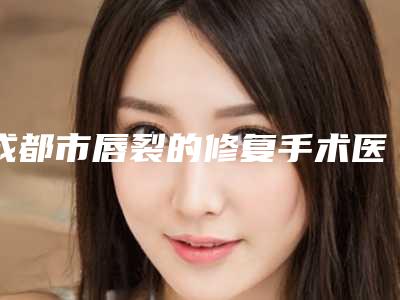 成都市唇裂的修复手术医生上榜清单前十位网友口碑推荐-石恒医生高性价之选