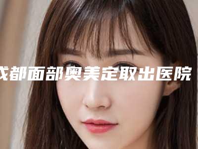 成都面部奥美定取出医院哪家好?华西、中西医结合医院、八大处