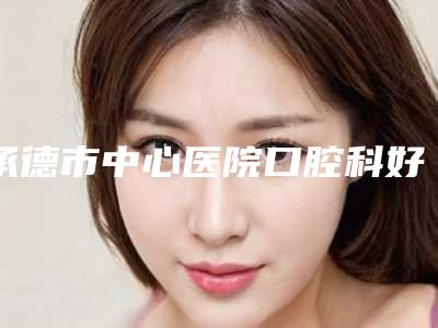 承德市中心医院口腔科好吗-价格(收费标准)一一出示