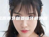 松原市牙龈萎缩牙根外露医院排行榜前十位揭秘(松原阳晨口腔诊所明白人说价格实惠)