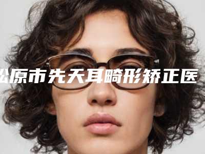 松原市先天耳畸形矫正医院前十位排行榜单详解(松原市先天耳畸形矫正整形医院)