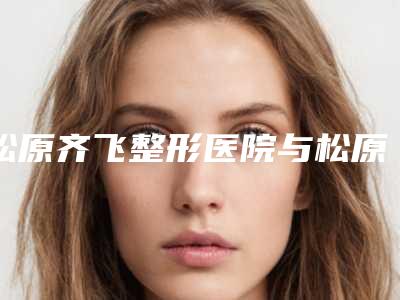 松原齐飞整形医院与松原高盛辉医疗美容门诊部一起来看看哪些牛