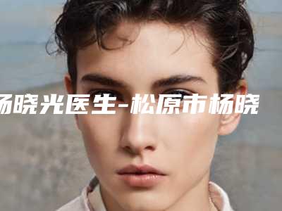杨晓光医生-松原市杨晓光医生隆下巴术领衔前三强