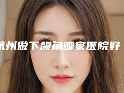 杭州做下颌角哪家医院好,【杭州下颌角整形医院哪家好?这5家医院值得推荐!】