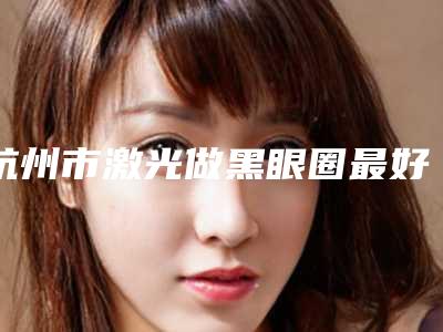 杭州市激光做黑眼圈最好的整形医院(杭州素颜医疗美容门诊部技术前沿口碑专业)
