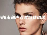 杭州市超声刀美白祛斑医院在榜名单前十佳口碑怎么样-杭州艺星医院与浙江大学医学院附属第二医院(浙大二院)整形科口碑人气汇总