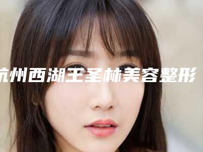 杭州西湖王圣林美容整形医院,杭州博瑞医疗美容门诊部哪家更厉害