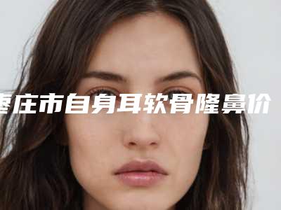 枣庄市自身耳软骨隆鼻价格价位表目录分享-枣庄市自身耳软骨隆鼻价格是多少钱一般
