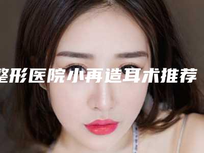 整形医院小再造耳术推荐:小再造耳术医院30强名单精选如下