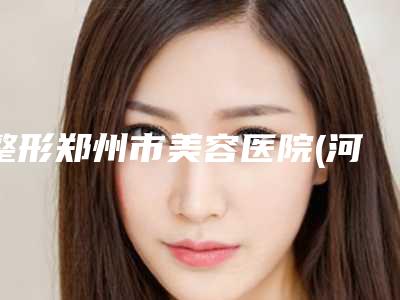 整形郑州市美容医院(河南中医药大学第(一)附属医院整形去了都说好)