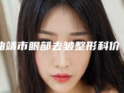 曲靖市眼部去皱整形科价格表(费用标准)出炉-近8个月均价为2039元