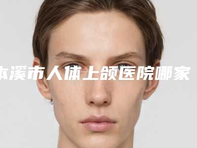 本溪市人体上颌医院哪家比较有实力-本溪钢铁集团公司总医院连锁综合实力大盘点