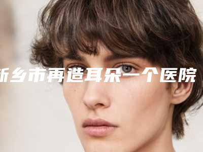 新乡市再造耳朵一个医院前10名排行全新亮相（新乡市再造耳朵一个整形医院）