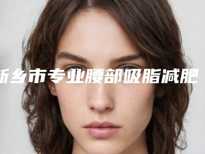 新乡市专业腰部吸脂减肥手术整形医生哪个技术比较好-王培医生实力口碑一样都不差
