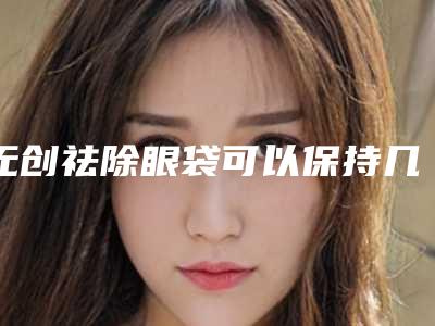 无创祛除眼袋可以保持几年(无创祛除眼袋术的作用维持久)