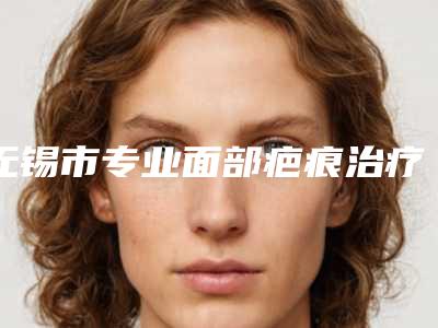 无锡市专业面部疤痕治疗医院-无锡市面部疤痕治疗医院上榜清单前十整形技术哪家好