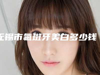 无锡市氟斑牙美白多少钱-无锡市氟斑牙美白医院在榜名单十强哪几位安全