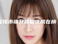 无锡市镶牙修复医院在榜名单前十名整理(无锡市镶牙修复口腔医院各大城市都有推荐)