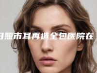 日照市耳再造全包医院在榜清单前十已上新-日照市耳再造全包整形医院