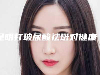 昆明打玻尿酸祛斑对健康有危害吗