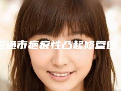 昭通市疤痕性凸起修复医生上榜清单前十名不要错过(于艳医生好在哪)