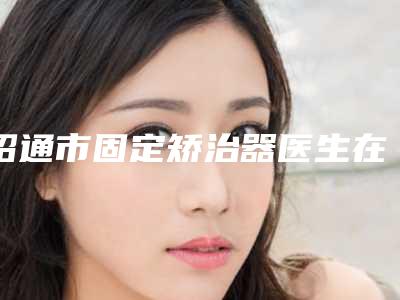 昭通市固定矫治器医生在榜名单技术靠谱的医生建议先看看-昭通市周家福口腔医生