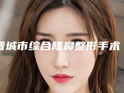 晋城市综合隆鼻整形手术价位表新版火热上线(综合隆鼻整形手术均价为:42242元)