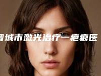 晋城市激光治疗一疤痕医院在榜名单前十位大展示(晋城智美医疗美容门诊部实力坐诊)