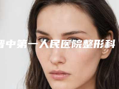 晋中第一人民医院整形科,晋中莺华医疗美容门诊部(有限公司)top口碑在线