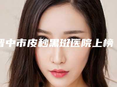晋中市皮秒黑斑医院上榜清单是否信得过-晋中市皮秒黑斑整形医院