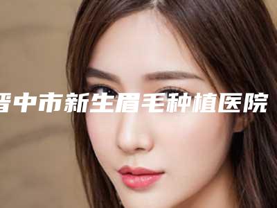 晋中市新生眉毛种植医院排行榜稳居实力榜前三-晋中市新生眉毛种植整形医院