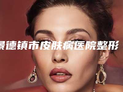景德镇市皮肤病医院整形外科,江西景德镇一院口碑大PK