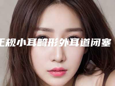 正规小耳畸形外耳道闭塞机构推荐:小耳畸形外耳道闭塞医院前30强哪几家实力好